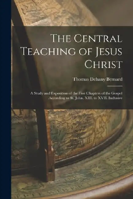 The Central Teaching of Jesus Christ: A Study and Exposition of the Five Chapters of the Gospel According to St. John, XIII. to XVII. Inclusive by Thomas Dehany Bernard