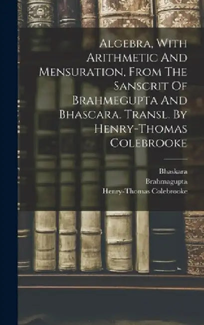Algebra, With Arithmetic And Mensuration, From The Sanscrit Of Brahmegupta And Bhascara. Transl. By Henry-thomas Colebrooke by Brahmagupta
