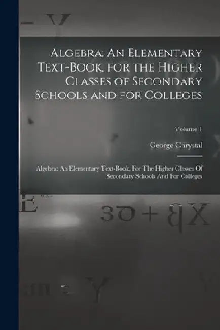 Algebra: An Elementary Text-Book, for the Higher Classes of Secondary Schools and for Colleges: Algebra: An Elementary Text-boo by George Chrystal