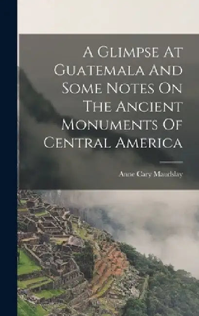 A Glimpse At Guatemala And Some Notes On The Ancient Monuments Of Central America by Maudslay Anne Cary