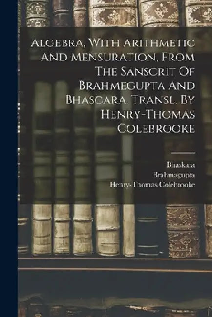 Algebra, With Arithmetic And Mensuration, From The Sanscrit Of Brahmegupta And Bhascara. Transl. By Henry-thomas Colebrooke by Brahmagupta