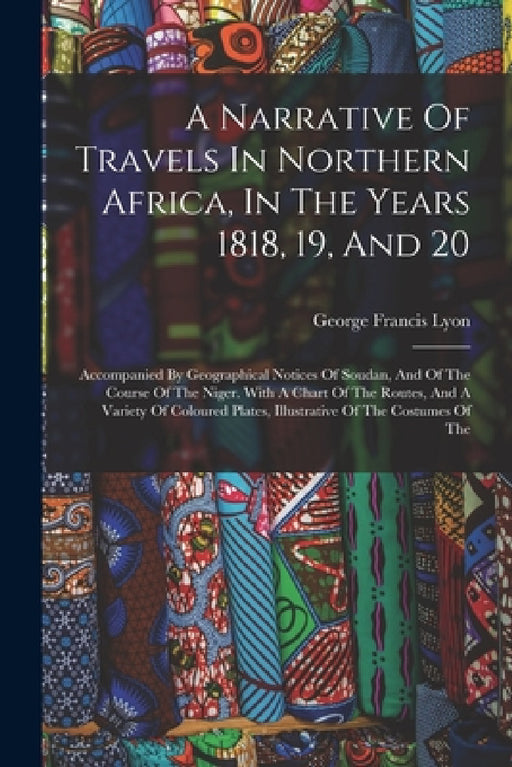 A Narrative Of Travels In Northern Africa, In The Years 1818, 19, And 20: Accompanied By Geographical Notices Of Soudan, And Of The Course Of The Nige by George Francis Lyon