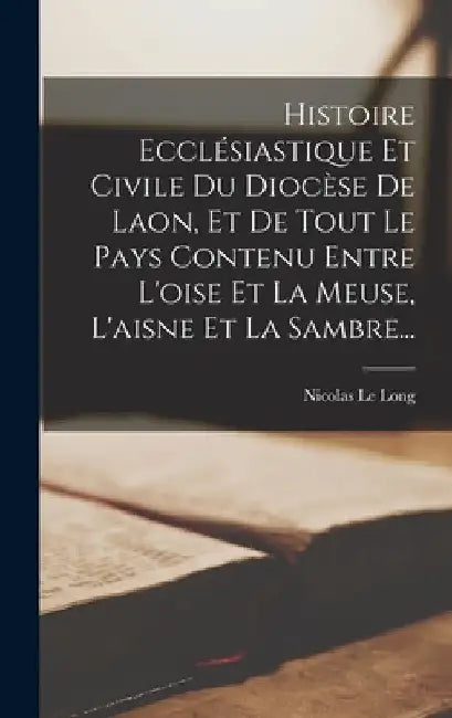 Histoire Ecclésiastique Et Civile Du Diocèse De Laon, Et De Tout Le Pays Contenu Entre L'oise Et La Meuse, L'aisne Et La Sambre... by Nicolas Le Long