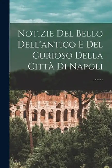 Notizie Del Bello Dell'antico E Del Curioso Della Città Di Napoli ...... by Anonymous