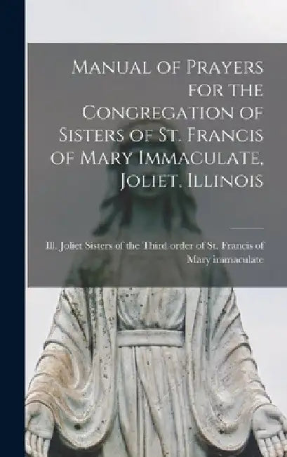 Manual of Prayers for the Congregation of Sisters of St. Francis of Mary Immaculate, Joliet, Illinois by Sisters of the Third Order of St Fra
