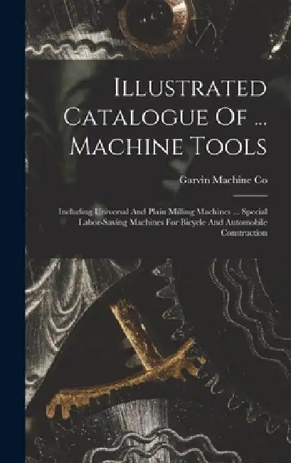 Illustrated Catalogue Of ... Machine Tools: Including Universal And Plain Milling Machines ... Special Labor-saving Machines For Bicycle And Automobil by Garvin Machine Co