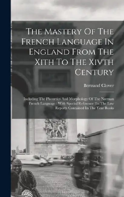 The Mastery Of The French Language In England From The Xith To The Xivth Century: Including The Phonetics And Morphology Of The Norman French Language by Bertrand Clover
