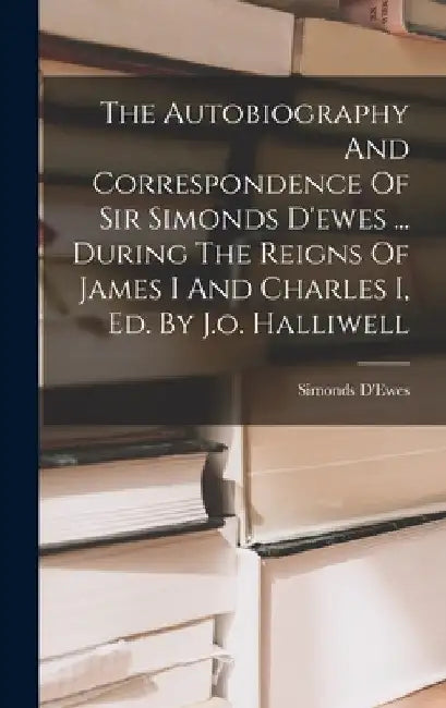 The Autobiography And Correspondence Of Sir Simonds D'ewes ... During The Reigns Of James I And Charles I, Ed. By J.o. Halliwell by 1st Bart ). Simonds D'Ewes (Sir