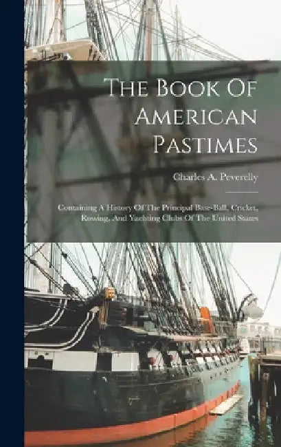 The Book Of American Pastimes: Containing A History Of The Principal Base-ball, Cricket, Rowing, And Yachting Clubs Of The United States by Charles A. Peverelly