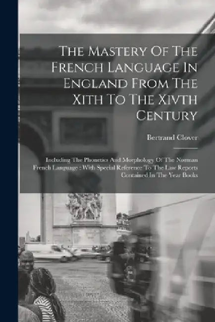 The Mastery Of The French Language In England From The Xith To The Xivth Century: Including The Phonetics And Morphology Of The Norman French Language by Bertrand Clover