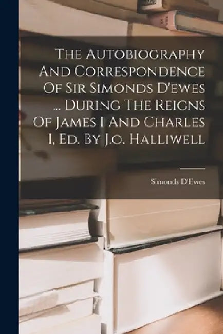 The Autobiography And Correspondence Of Sir Simonds D'ewes ... During The Reigns Of James I And Charles I, Ed. By J.o. Halliwell by 1st Bart ). Simonds D'Ewes (Sir