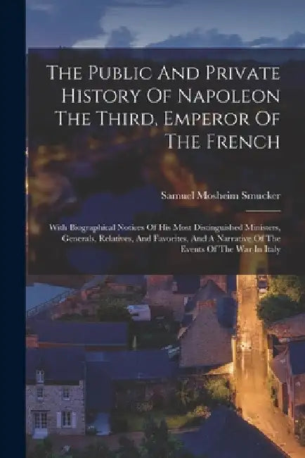 The Public And Private History Of Napoleon The Third, Emperor Of The French: With Biographical Notices Of His Most Distinguished Ministers, Generals, by Samuel Mosheim Smucker