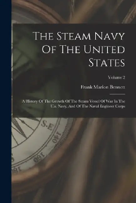 The Steam Navy Of The United States: A History Of The Growth Of The Steam Vessel Of War In The U.s. Navy, And Of The Naval Engineer Corps; Volume 2 by Frank Marion Bennett