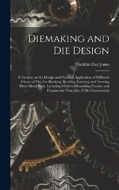 Diemaking and Die Design; a Treatise on the Design and Practical Application of Different Classes of Dies for Blanking, Bending, Forming and Drawing S by Franklin Day 1879-1967 Jones