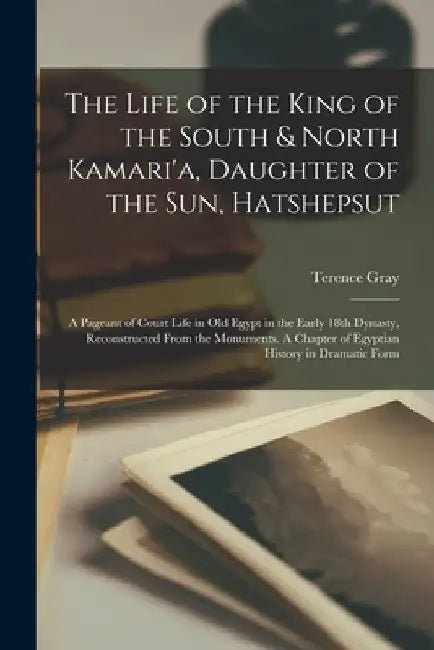 The Life of the King of the South & North Kamari'a, Daughter of the Sun, Hatshepsut; a Pageant of Court Life in Old Egypt in the Early 18th Dynasty, R by Terence Gray