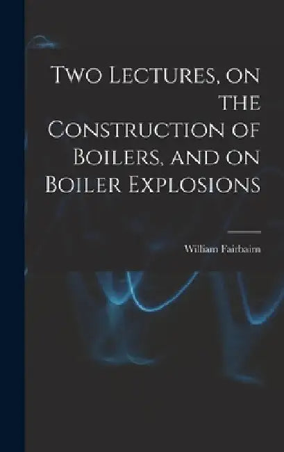 Two Lectures, on the Construction of Boilers, and on Boiler Explosions by William Fairbairn
