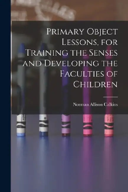 Primary Object Lessons, for Training the Senses and Developing the Faculties of Children by Norman Allison Calkins
