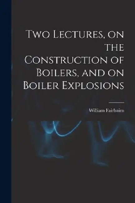 Two Lectures, on the Construction of Boilers, and on Boiler Explosions by William Fairbairn