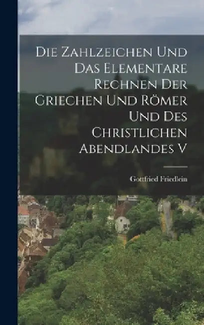 Die Zahlzeichen und das Elementare Rechnen der Griechen und Römer und des Christlichen Abendlandes V by Gottfried Friedlein