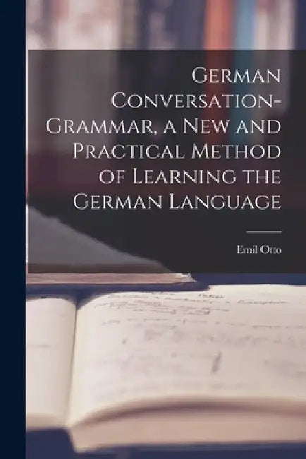German Conversation-Grammar, a New and Practical Method of Learning the German Language by Otto Emil