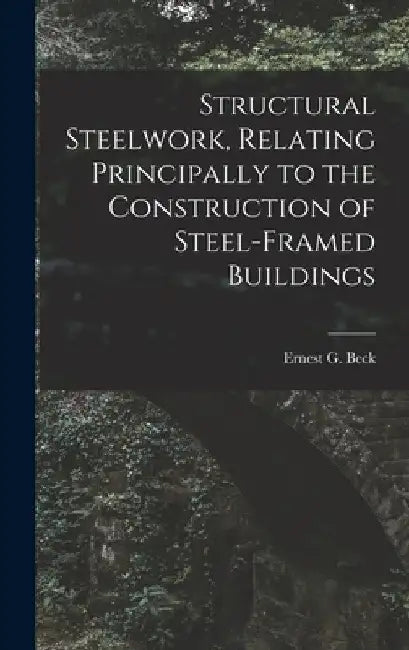 Structural Steelwork, Relating Principally to the Construction of Steel-Framed Buildings by Beck Ernest G