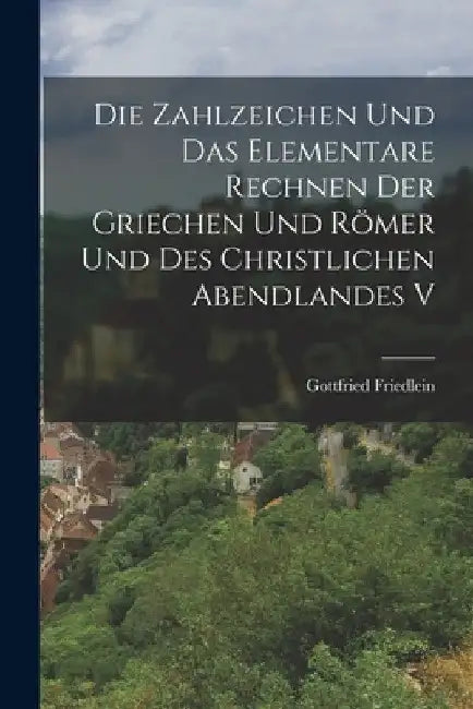 Die Zahlzeichen und das Elementare Rechnen der Griechen und Römer und des Christlichen Abendlandes V by Gottfried Friedlein