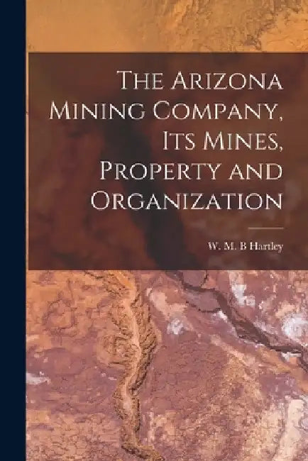 The Arizona Mining Company, its Mines, Property and Organization by Hartley W. M. B.