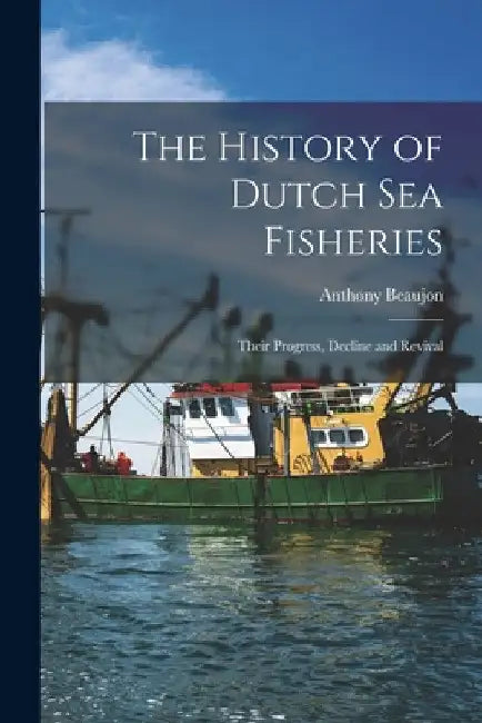 The History of Dutch sea Fisheries: Their Progress, Decline and Revival by Beaujon Anthony