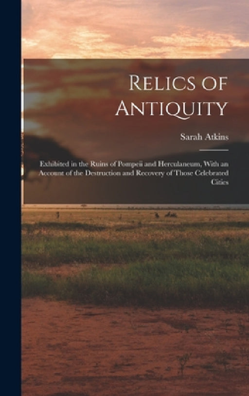 Relics of Antiquity: Exhibited in the Ruins of Pompeii and Herculaneum, With an Account of the Destruction and Recovery of Those Celebrated Cities by Sarah Atkins