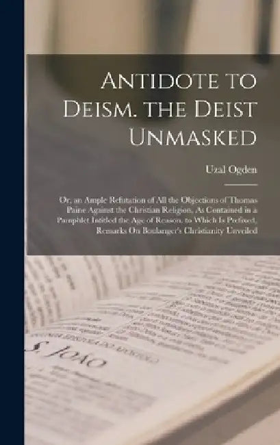 Antidote to Deism. the Deist Unmasked: Or, an Ample Refutation of All the Objections of Thomas Paine Against the Christian Religion, As Contained in a by Uzal Ogden