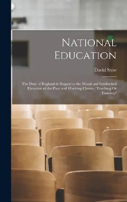 National Education: The Duty of England in Regard to the Moral and Intellectual Elevation of the Poor and Working Classes: Teaching Or Training? by David Stow