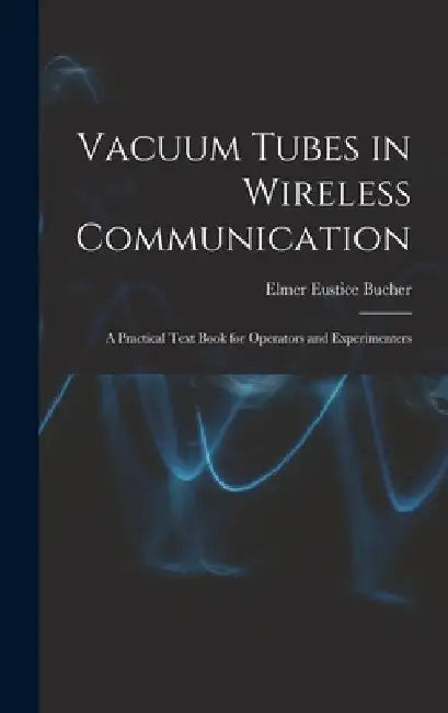 Vacuum Tubes in Wireless Communication: A Practical Text Book for Operators and Experimenters by Elmer Eustice Bucher