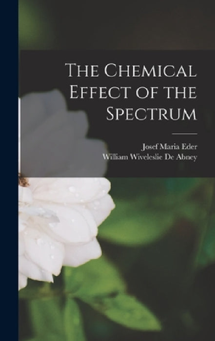 The Chemical Effect of the Spectrum by Josef Maria Eder, William Wiveleslie De Abney