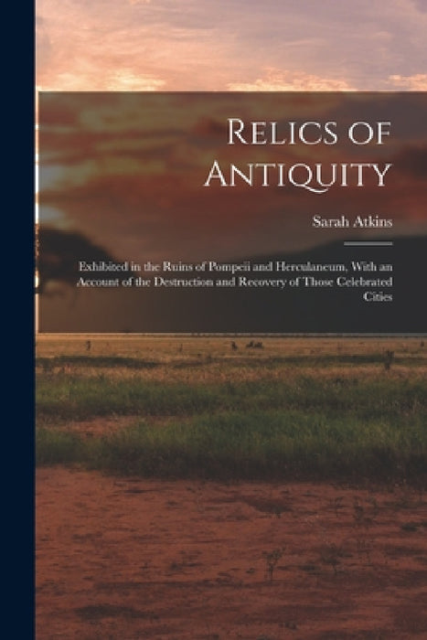 Relics of Antiquity: Exhibited in the Ruins of Pompeii and Herculaneum, With an Account of the Destruction and Recovery of Those Celebrated Cities by Sarah Atkins