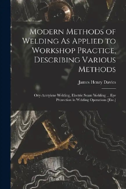 Modern Methods of Welding As Applied to Workshop Practice, Describing Various Methods: Oxy-Acetylene Welding, Electric Seam Welding ... Eye Protection by James Henry Davies