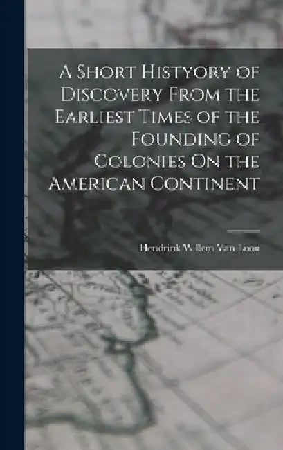 A Short Histyory of Discovery From the Earliest Times of the Founding of Colonies On the American Continent by Hendrink Willem Van Loon