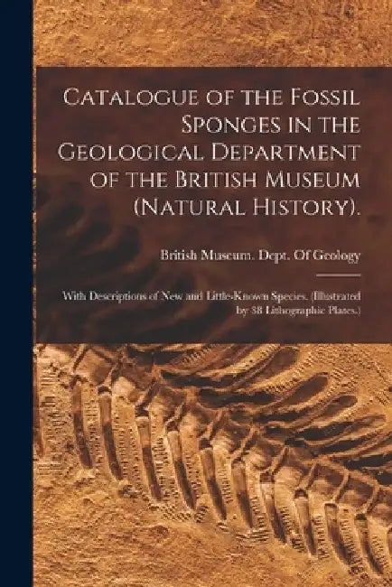 Catalogue of the Fossil Sponges in the Geological Department of the British Museum (Natural History).: With Descriptions of New and Little-Known Speci by British Museum (Natural History) Dept