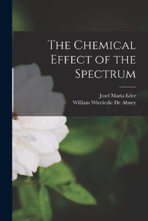 The Chemical Effect of the Spectrum by Josef Maria Eder, William Wiveleslie De Abney