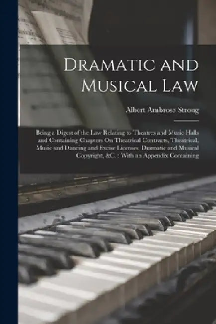 Dramatic and Musical Law: Being a Digest of the Law Relating to Theatres and Music Halls and Containing Chapters On Theatrical Contracts, Theatr by Albert Ambrose Strong