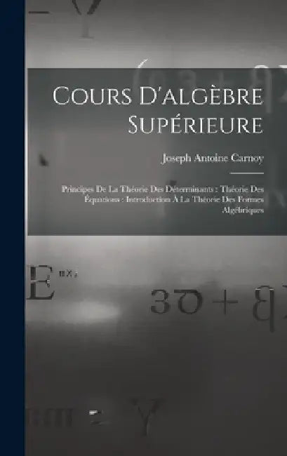Cours D'algèbre Supérieure: Principes De La Théorie Des Déterminants: Théorie Des Équations: Introduction À La Théorie Des Formes Algébriques by Joseph Antoine Carnoy