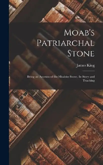 Moab's Patriarchal Stone: Being an Account of the Moabite Stone, Its Story and Teaching by James King