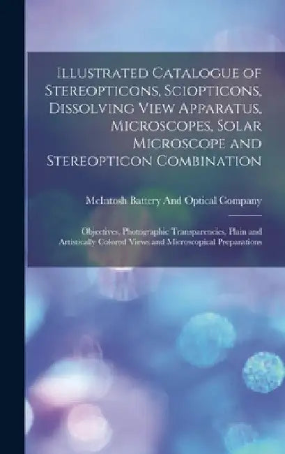 Illustrated Catalogue of Stereopticons, Sciopticons, Dissolving View Apparatus, Microscopes, Solar Microscope and Stereopticon Combination: Objectives by McIntosh Battery and Optical Company