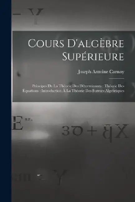 Cours D'algèbre Supérieure: Principes De La Théorie Des Déterminants: Théorie Des Équations: Introduction À La Théorie Des Formes Algébriques by Joseph Antoine Carnoy