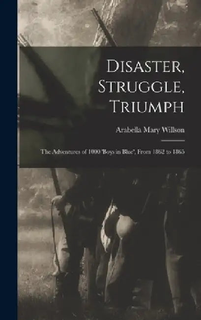 Disaster, Struggle, Triumph: The Adventures of 1000 'boys in Blue', From 1862 to 1865 by Arabella Mary Willson