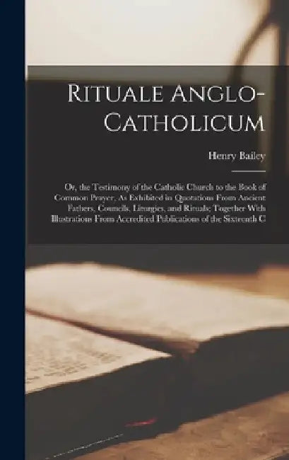 Rituale Anglo-Catholicum: Or, the Testimony of the Catholic Church to the Book of Common Prayer, As Exhibited in Quotations From Ancient Fathers by Henry Bailey