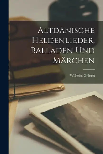 Altdänische Heldenlieder, Balladen Und Märchen by Wilhelm Grimm