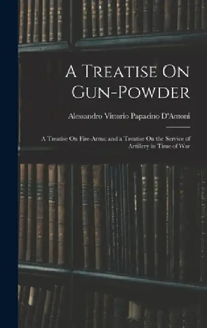 A Treatise On Gun-Powder: A Treatise On Fire-Arms; and a Treatise On the Service of Artillery in Time of War by Alessandro Vittorio Papacino D'Antoni