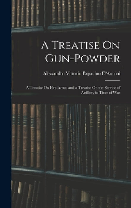 A Treatise On Gun-Powder: A Treatise On Fire-Arms; and a Treatise On the Service of Artillery in Time of War by Alessandro Vittorio Papacino D'Antoni