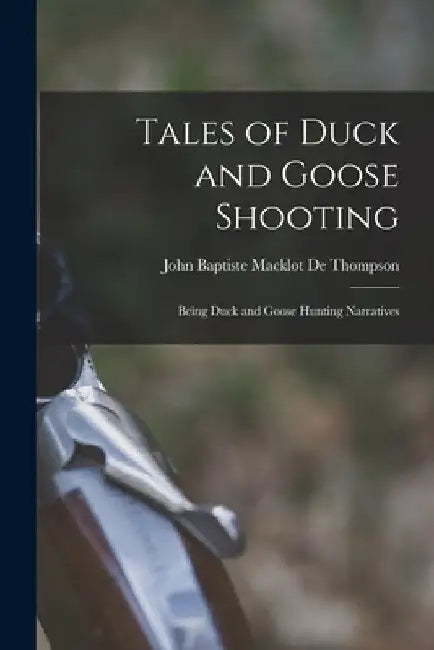 Tales of Duck and Goose Shooting: Being Duck and Goose Hunting Narratives by John Baptiste Macklot De Thompson