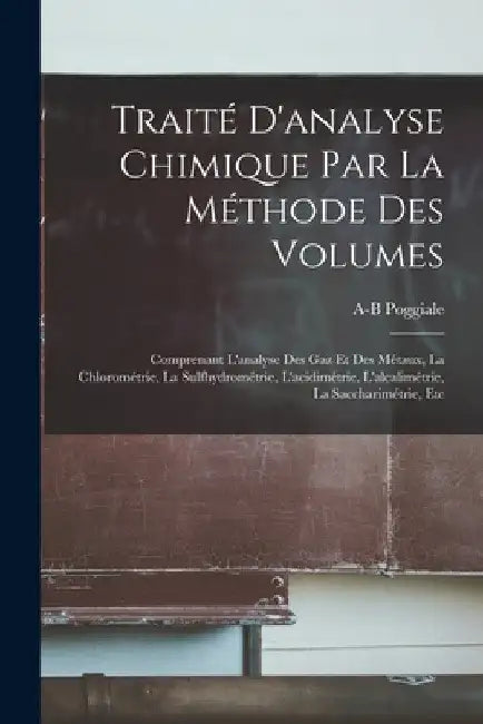 Traité D'analyse Chimique Par La Méthode Des Volumes: Comprenant L'analyse Des Gaz Et Des Métaux, La Chlorométrie, La Sulfhydrométrie, L'acidimétrie, by A-B Poggiale
